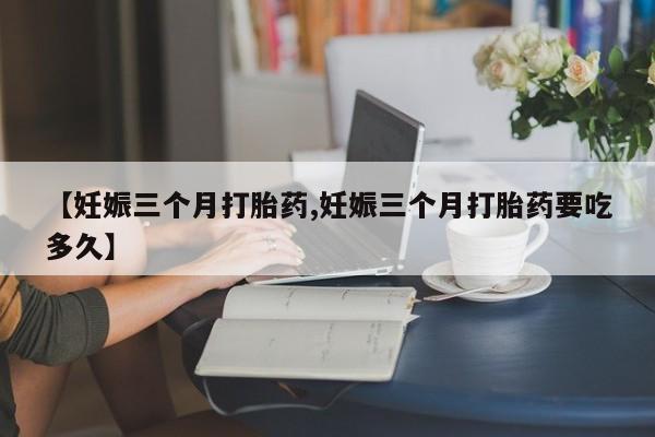流产药在线购买【妊娠三个月打胎药,妊娠三个月打胎药要吃多久】