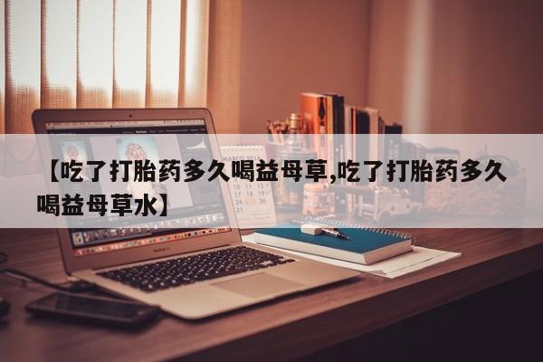 流产药在线购买【吃了打胎药多久喝益母草,吃了打胎药多久喝益母草水】