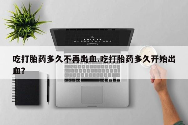 流产药在线购买吃打胎药多久不再出血.吃打胎药多久开始出血？