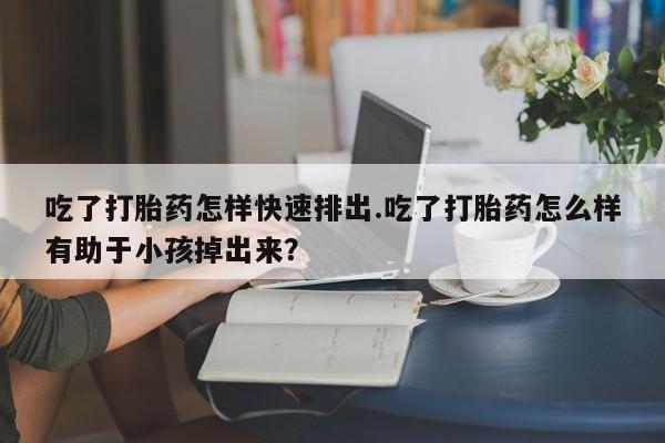 流产药在线购买吃了打胎药怎样快速排出.吃了打胎药怎么样有助于小孩掉出来？