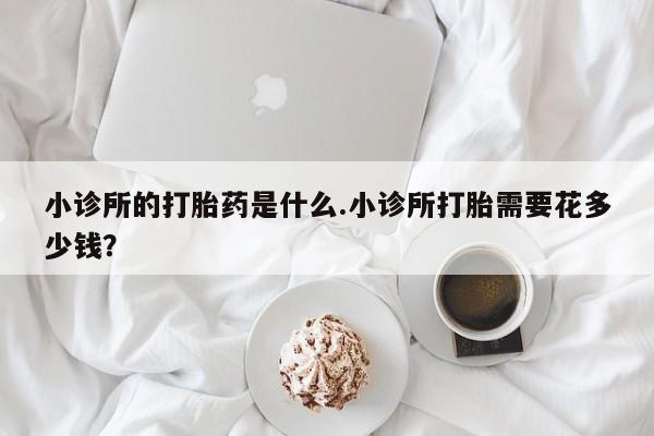流产药在线购买小诊所的打胎药是什么.小诊所打胎需要花多少钱？