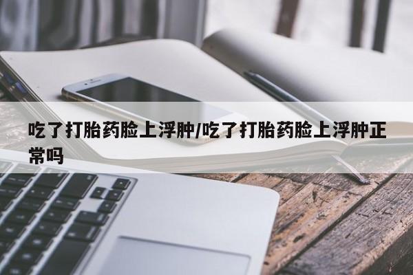 流产药在线购买吃了打胎药脸上浮肿/吃了打胎药脸上浮肿正常吗