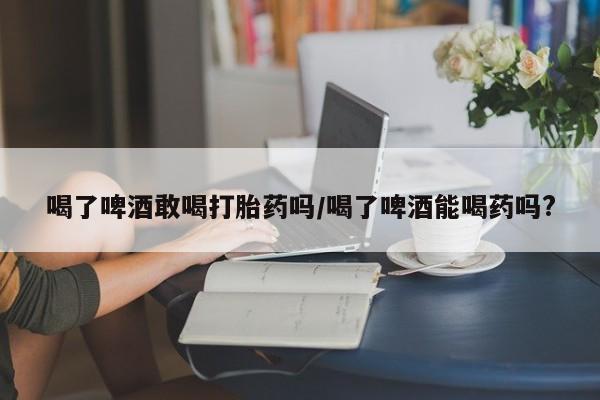 流产药在线购买喝了啤酒敢喝打胎药吗/喝了啤酒能喝药吗?