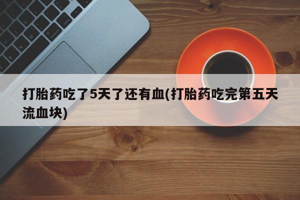 流产药在线购买打胎药吃了5天了还有血(打胎药吃完第五天流血块)