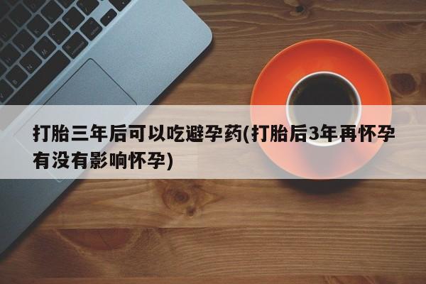 流产药在线购买打胎三年后可以吃避孕药(打胎后3年再怀孕有没有影响怀孕)