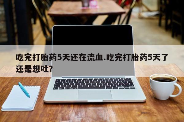 流产药在线购买吃完打胎药5天还在流血.吃完打胎药5天了还是想吐？