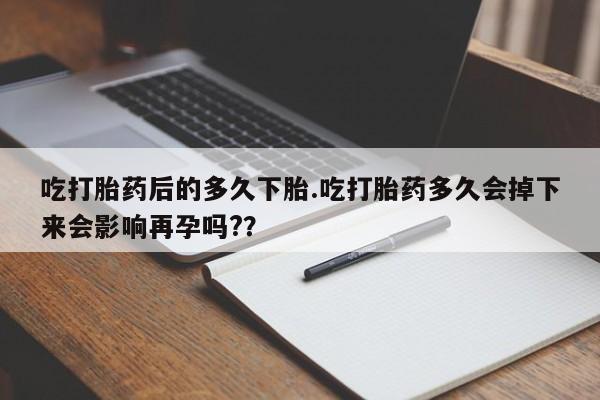 流产药在线购买吃打胎药后的多久下胎.吃打胎药多久会掉下来会影响再孕吗?？