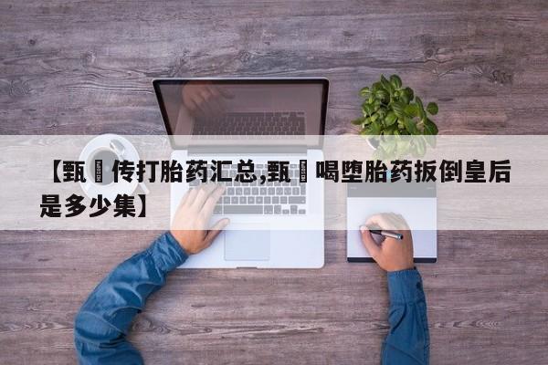 流产药在线购买【甄嬛传打胎药汇总,甄嬛喝堕胎药扳倒皇后是多少集】