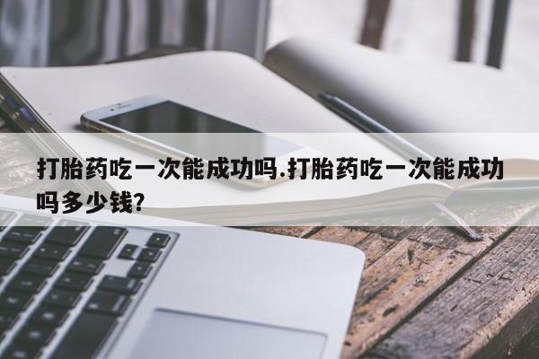 流产药在线购买打胎药吃一次能成功吗.打胎药吃一次能成功吗多少钱？