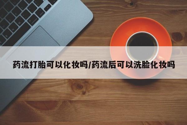 流产药在线购买药流打胎可以化妆吗/药流后可以洗脸化妆吗