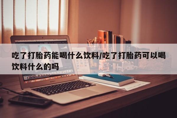 流产药在线购买吃了打胎药能喝什么饮料/吃了打胎药可以喝饮料什么的吗