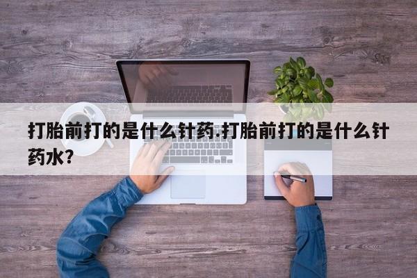 流产药在线购买打胎前打的是什么针药.打胎前打的是什么针药水？