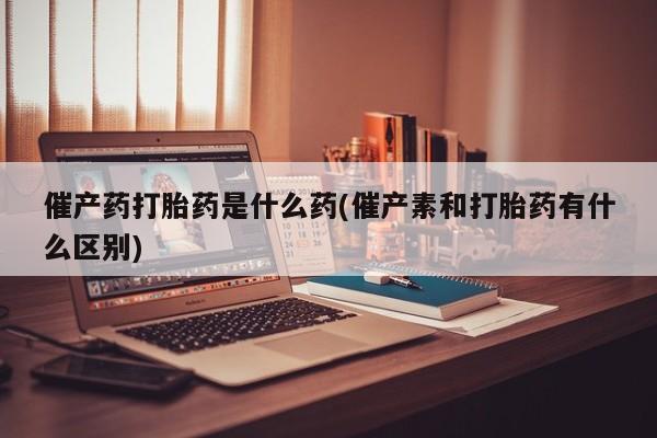 流产药在线购买催产药打胎药是什么药(催产素和打胎药有什么区别)
