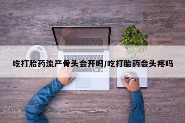 流产药在线购买吃打胎药流产骨头会开吗/吃打胎药会头疼吗