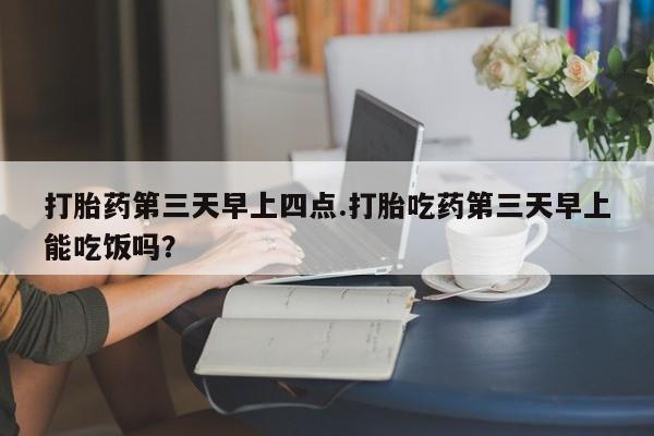 流产药在线购买打胎药第三天早上四点.打胎吃药第三天早上能吃饭吗？