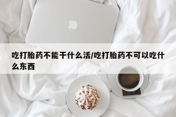流产药在线购买吃打胎药不能干什么活/吃打胎药不可以吃什么东西