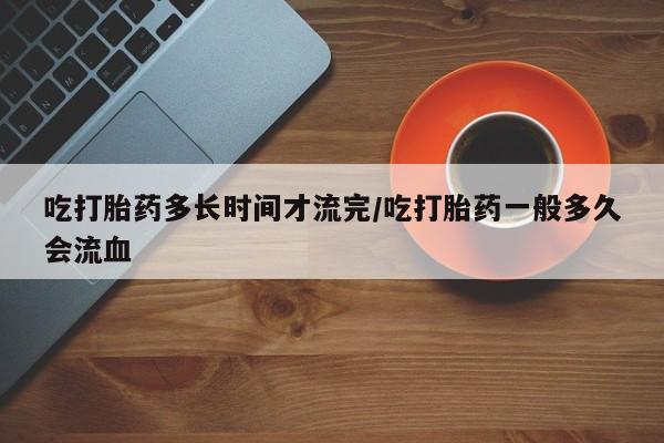 流产药在线购买吃打胎药多长时间才流完/吃打胎药一般多久会流血
