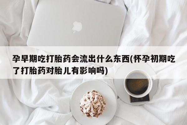 流产药在线购买孕早期吃打胎药会流出什么东西(怀孕初期吃了打胎药对胎儿有影响吗)