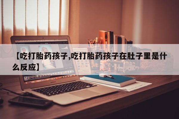 流产药在线购买【吃打胎药孩子,吃打胎药孩子在肚子里是什么反应】