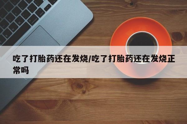 流产药在线购买吃了打胎药还在发烧/吃了打胎药还在发烧正常吗