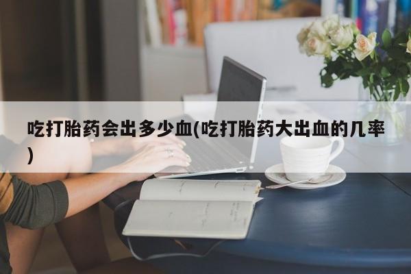 流产药在线购买吃打胎药会出多少血(吃打胎药大出血的几率)