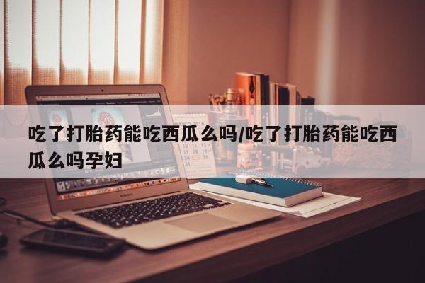 流产药在线购买吃了打胎药能吃西瓜么吗/吃了打胎药能吃西瓜么吗孕妇