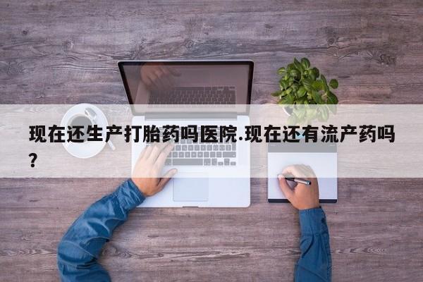 流产药在线购买现在还生产打胎药吗医院.现在还有流产药吗？