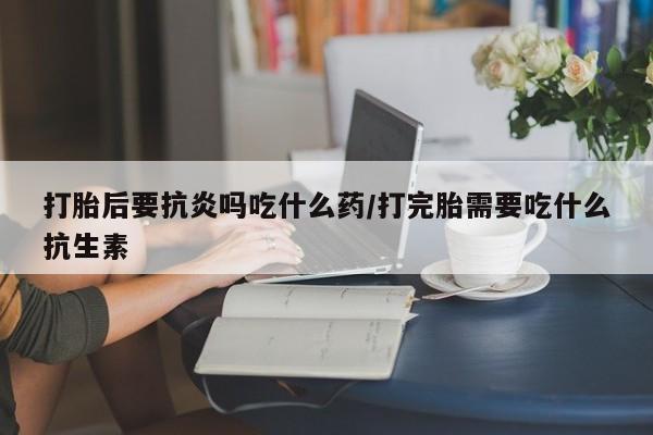 流产药在线购买打胎后要抗炎吗吃什么药/打完胎需要吃什么抗生素