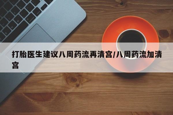 流产药在线购买打胎医生建议八周药流再清宫/八周药流加清宫