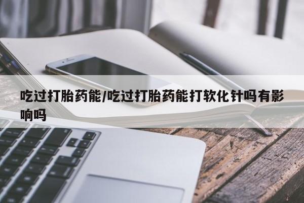 流产药在线购买吃过打胎药能/吃过打胎药能打软化针吗有影响吗