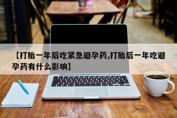 流产药在线购买【打胎一年后吃紧急避孕药,打胎后一年吃避孕药有什么影响】