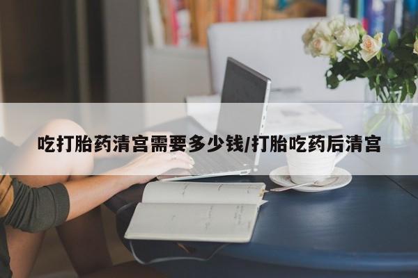 流产药在线购买吃打胎药清宫需要多少钱/打胎吃药后清宫