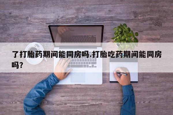 流产药在线购买了打胎药期间能同房吗.打胎吃药期间能同房吗？