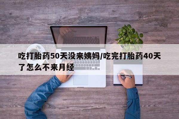 流产药在线购买吃打胎药50天没来姨妈/吃完打胎药40天了怎么不来月经