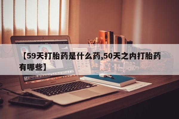 流产药在线购买【59天打胎药是什么药,50天之内打胎药有哪些】