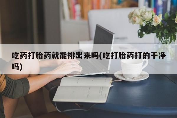 流产药在线购买吃药打胎药就能排出来吗(吃打胎药打的干净吗)