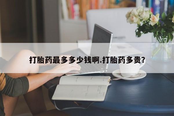 流产药在线购买打胎药最多多少钱啊.打胎药多贵？