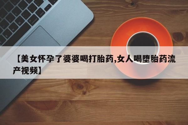 流产药在线购买【美女怀孕了婆婆喝打胎药,女人喝堕胎药流产视频】