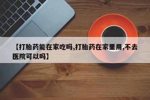 流产药在线购买【打胎药能在家吃吗,打胎药在家里用,不去医院可以吗】