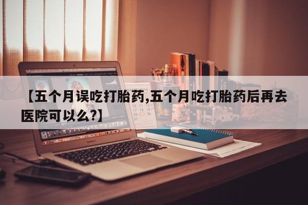 流产药在线购买【五个月误吃打胎药,五个月吃打胎药后再去医院可以么?】