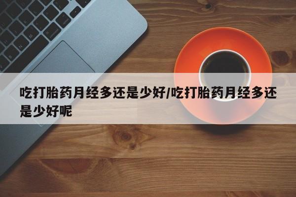 流产药在线购买吃打胎药月经多还是少好/吃打胎药月经多还是少好呢