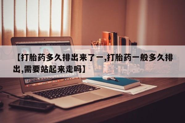 流产药在线购买【打胎药多久排出来了一,打胎药一般多久排出,需要站起来走吗】