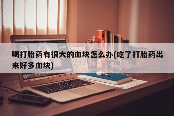 流产药在线购买喝打胎药有很大的血块怎么办(吃了打胎药出来好多血块)