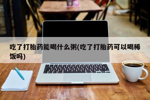 流产药在线购买吃了打胎药能喝什么粥(吃了打胎药可以喝稀饭吗)