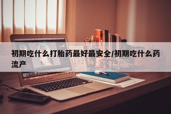 流产药在线购买初期吃什么打胎药最好最安全/初期吃什么药流产