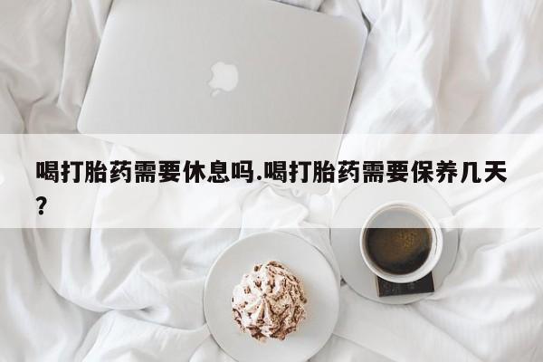 流产药在线购买喝打胎药需要休息吗.喝打胎药需要保养几天？