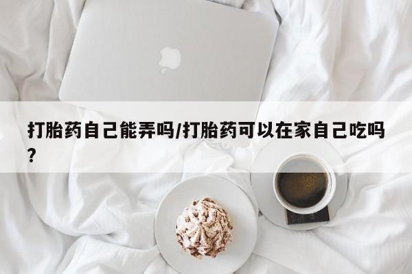 流产药在线购买打胎药自己能弄吗/打胎药可以在家自己吃吗?