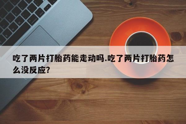 流产药在线购买吃了两片打胎药能走动吗.吃了两片打胎药怎么没反应？