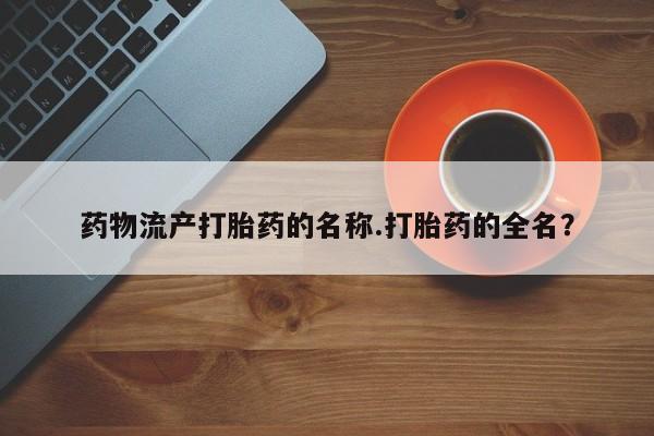 流产药在线购买药物流产打胎药的名称.打胎药的全名？