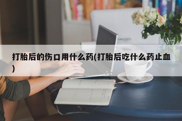 流产药在线购买打胎后的伤口用什么药(打胎后吃什么药止血)